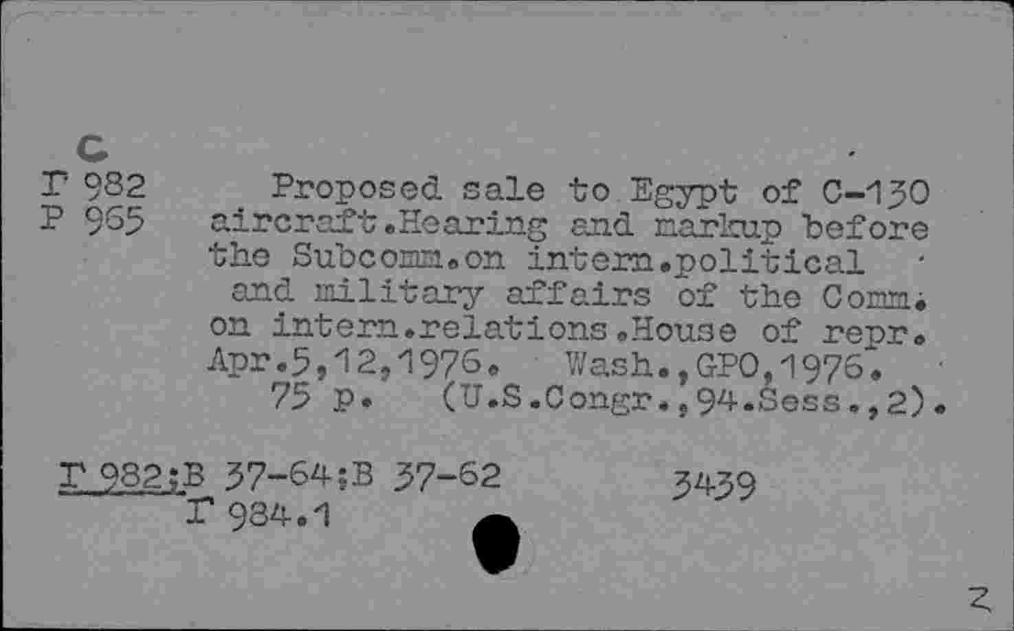 ﻿T 9S2
P 965
Proposed sale to Egypt of 0-130 aircraft .Hearing and markup "before the Subcom.on intern.political and military affairs of the Com, on intern.relations.House of repr. Apr.5,12,1976. Wash.,GPO,1976.
75 p. (U.S.Congr.,94.Sess.,2).
T 982; B 37-64;B 37-62
P 934.1
5439